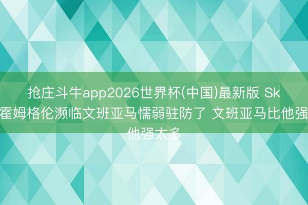 抢庄斗牛app2026世界杯(中国)最新版 Skip:霍姆格伦濒临文班亚马懦弱驻防了 文班亚马比他强太多