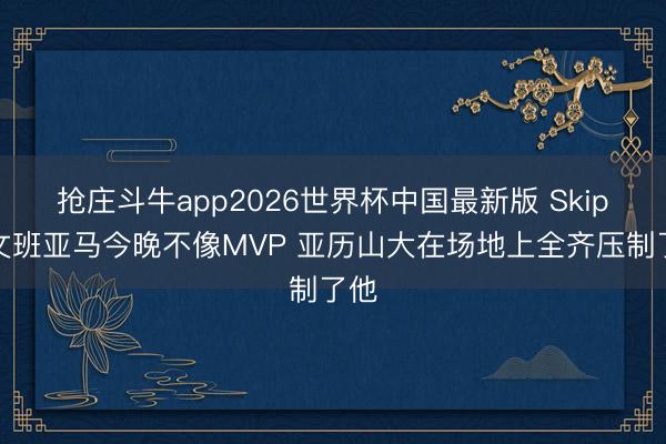 抢庄斗牛app2026世界杯中国最新版 Skip:文班亚马今晚不像MVP 亚历山大在场地上全齐压制了他