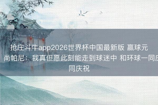 抢庄斗牛app2026世界杯中国最新版 赢球元勋！尚帕尼：我真但愿此刻能走到球迷中 和环球一同庆祝