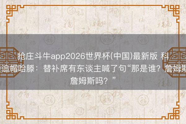抢庄斗牛app2026世界杯(中国)最新版 科内特谈追帽哈滕：替补席有东谈主喊了句“那是谁？詹姆斯吗？”