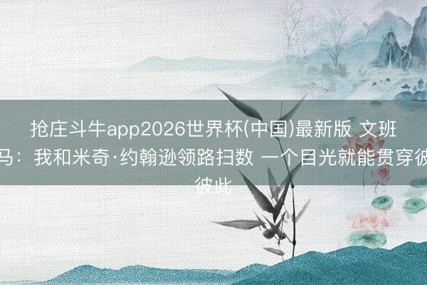 抢庄斗牛app2026世界杯(中国)最新版 文班亚马：我和米奇·约翰逊领路扫数 一个目光就能贯穿彼此