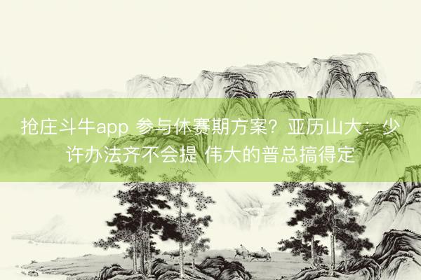 抢庄斗牛app 参与休赛期方案？亚历山大：少许办法齐不会提 伟大的普总搞得定