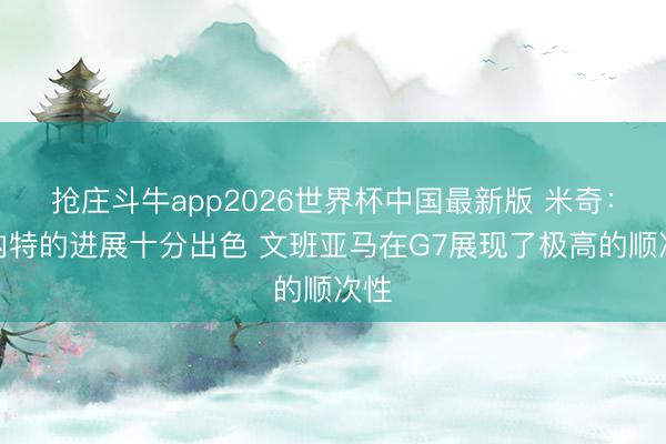 抢庄斗牛app2026世界杯中国最新版 米奇：科内特的进展十分出色 文班亚马在G7展现了极高的顺次性