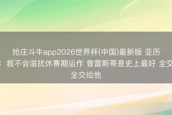 抢庄斗牛app2026世界杯(中国)最新版 亚历山大：我不会滋扰休赛期运作 普雷斯蒂是史上最好 全交给他