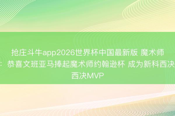 抢庄斗牛app2026世界杯中国最新版 魔术师发推：恭喜文班亚马捧起魔术师约翰逊杯 成为新科西决MVP