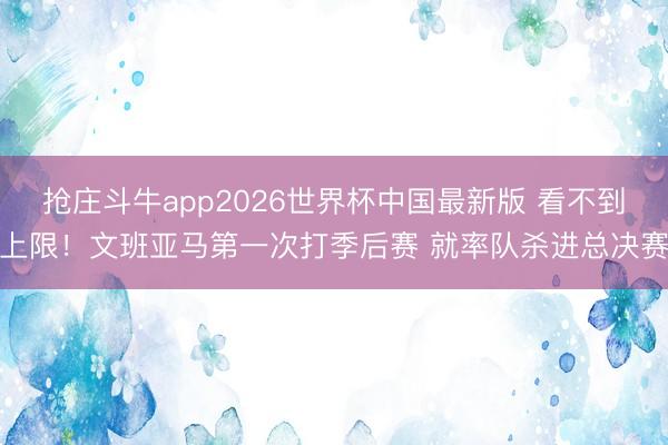 抢庄斗牛app2026世界杯中国最新版 看不到上限！文班亚马第一次打季后赛 就率队杀进总决赛