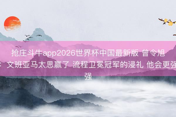 抢庄斗牛app2026世界杯中国最新版 曾令旭:文班亚马太思赢了 流程卫冕冠军的浸礼 他会更强