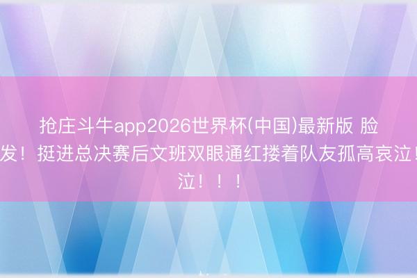 抢庄斗牛app2026世界杯(中国)最新版 脸色爆发！挺进总决赛后文班双眼通红搂着队友孤高哀泣！！！