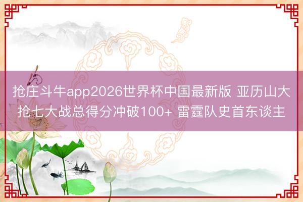 抢庄斗牛app2026世界杯中国最新版 亚历山大抢七大战总得分冲破100+ 雷霆队史首东谈主