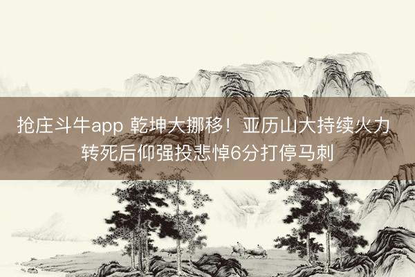 抢庄斗牛app 乾坤大挪移！亚历山大持续火力 转死后仰强投悲悼6分打停马刺