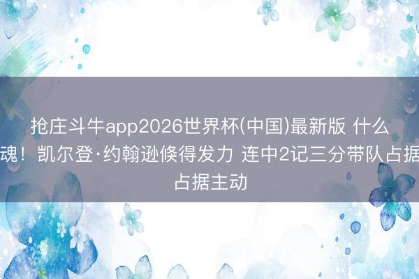 抢庄斗牛app2026世界杯(中国)最新版 什么叫队魂！凯尔登·约翰逊倏得发力 连中2记三分带队占据主动