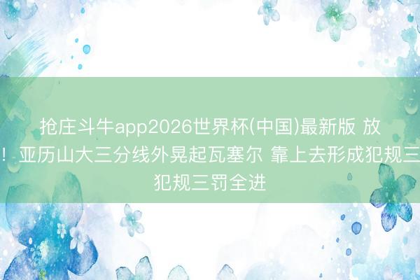 抢庄斗牛app2026世界杯(中国)最新版 放纵追分！亚历山大三分线外晃起瓦塞尔 靠上去形成犯规三罚全进