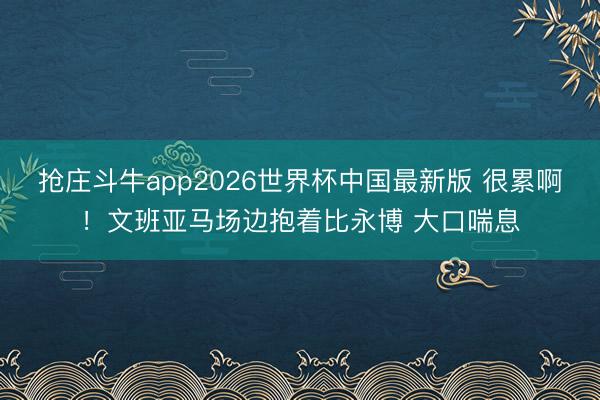 抢庄斗牛app2026世界杯中国最新版 很累啊！文班亚马场边抱着比永博 大口喘息