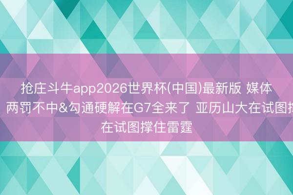 抢庄斗牛app2026世界杯(中国)最新版 媒体东谈主：两罚不中&勾通硬解在G7全来了 亚历山大在试图撑住雷霆