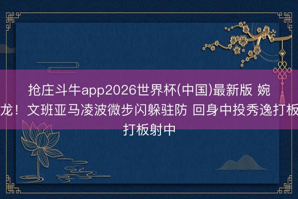 抢庄斗牛app2026世界杯(中国)最新版 婉若游龙！文班亚马凌波微步闪躲驻防 回身中投秀逸打板射中