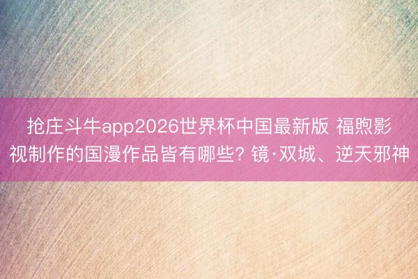 抢庄斗牛app2026世界杯中国最新版 福煦影视制作的国漫作品皆有哪些? 镜·双城、逆天邪神
