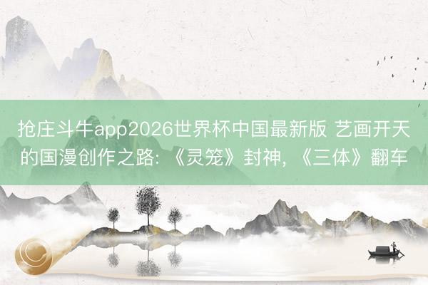 抢庄斗牛app2026世界杯中国最新版 艺画开天的国漫创作之路: 《灵笼》封神, 《三体》翻车