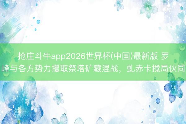 抢庄斗牛app2026世界杯(中国)最新版 罗峰与各方势力攫取祭塔矿藏混战，虬赤卡搅局伙同