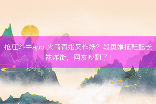 抢庄斗牛app 火箭青娥又作妖？段奥娟拖鞋配长袜炸街，网友吵翻了！