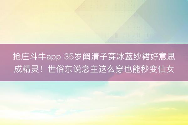 抢庄斗牛app 35岁阚清子穿冰蓝纱裙好意思成精灵！世俗东说念主这么穿也能秒变仙女