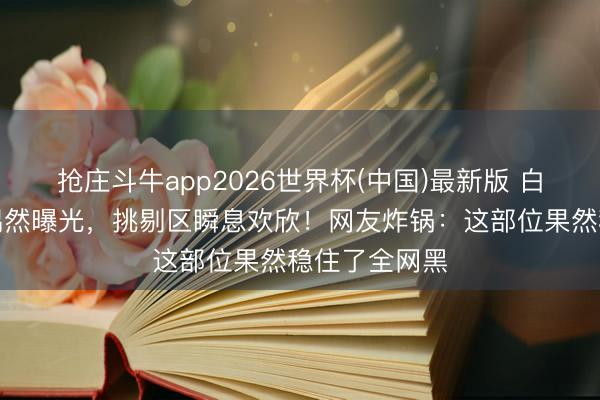 抢庄斗牛app2026世界杯(中国)最新版 白鹿锁骨线条偶然曝光，挑剔区瞬息欢欣！网友炸锅：这部位果然稳住了全网黑
