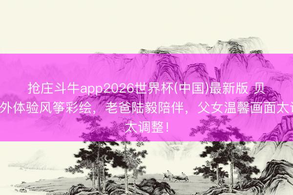 抢庄斗牛app2026世界杯(中国)最新版 贝儿户外体验风筝彩绘，老爸陆毅陪伴，父女温馨画面太调整！