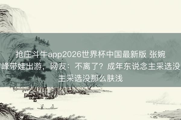 抢庄斗牛app2026世界杯中国最新版 张婉婷晒宋宁峰带娃出游，网友：不离了？成年东说念主采选没那么肤浅