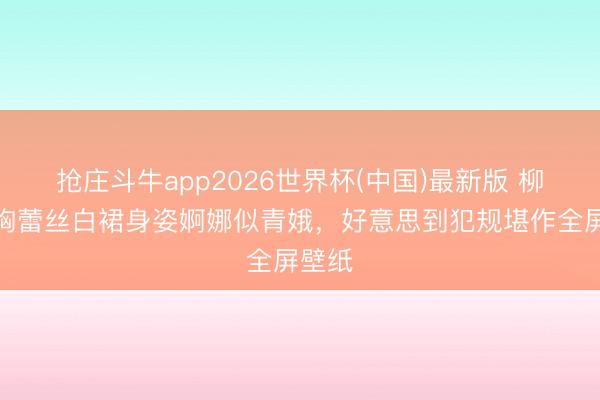 抢庄斗牛app2026世界杯(中国)最新版 柳岩抹胸蕾丝白裙身姿婀娜似青娥，好意思到犯规堪作全屏壁纸