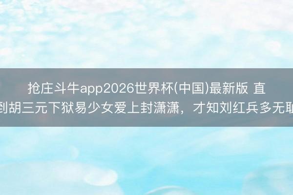 抢庄斗牛app2026世界杯(中国)最新版 直到胡三元下狱易少女爱上封潇潇，才知刘红兵多无耻