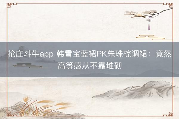 抢庄斗牛app 韩雪宝蓝裙PK朱珠棕调裙：竟然高等感从不靠堆砌