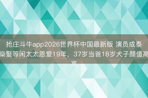 抢庄斗牛app2026世界杯中国最新版 演员成泰燊娶等闲太太恩爱19年，37岁当爸18岁犬子颜值高