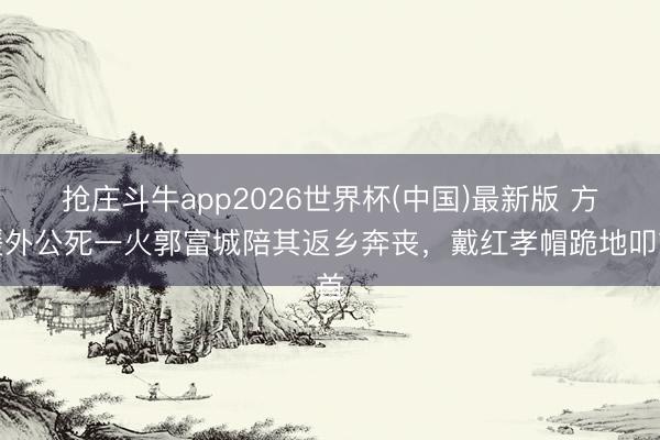 抢庄斗牛app2026世界杯(中国)最新版 方媛外公死一火郭富城陪其返乡奔丧，戴红孝帽跪地叩首