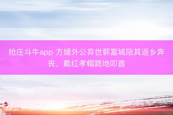 抢庄斗牛app 方媛外公弃世郭富城陪其返乡奔丧，戴红孝帽跪地叩首