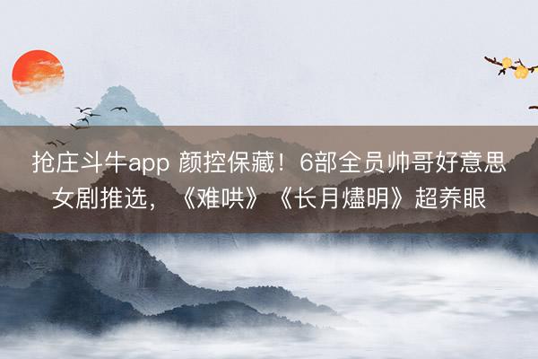 抢庄斗牛app 颜控保藏！6部全员帅哥好意思女剧推选，《难哄》《长月燼明》超养眼