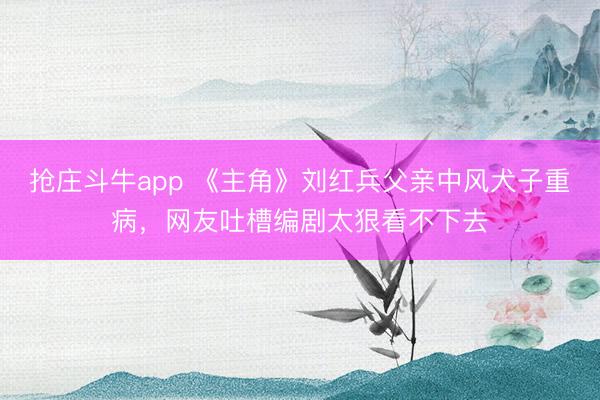 抢庄斗牛app 《主角》刘红兵父亲中风犬子重病，网友吐槽编剧太狠看不下去