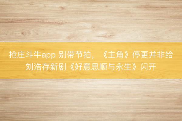 抢庄斗牛app 别带节拍，《主角》停更并非给刘浩存新剧《好意思顺与永生》闪开