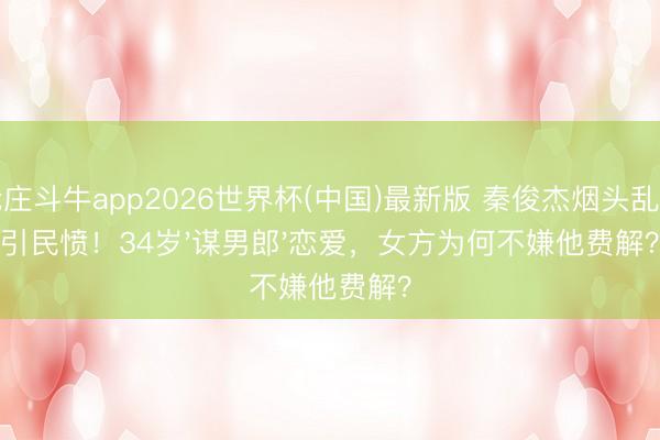 抢庄斗牛app2026世界杯(中国)最新版 秦俊杰烟头乱扔引民愤！34岁'谋男郎'恋爱，女方为何不嫌他费解？