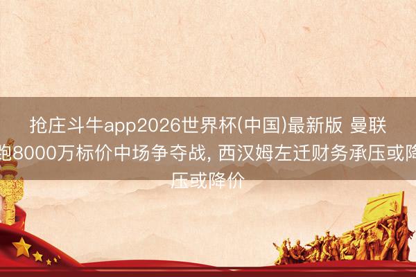 抢庄斗牛app2026世界杯(中国)最新版 曼联领跑8000万标价中场争夺战， 西汉姆左迁财务承压或降价