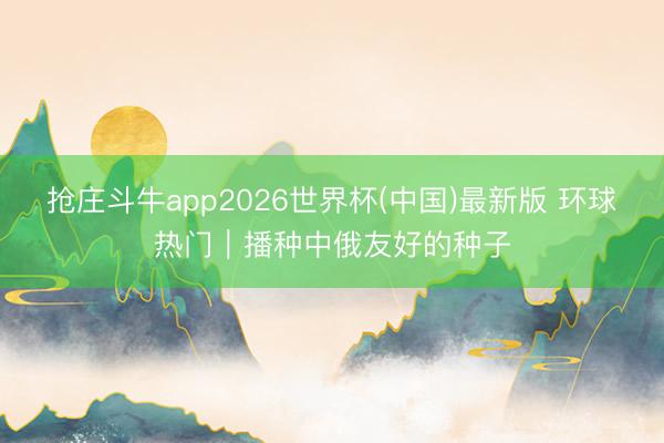 抢庄斗牛app2026世界杯(中国)最新版 环球热门｜播种中俄友好的种子