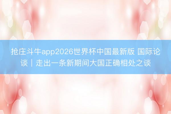 抢庄斗牛app2026世界杯中国最新版 国际论谈｜走出一条新期间大国正确相处之谈