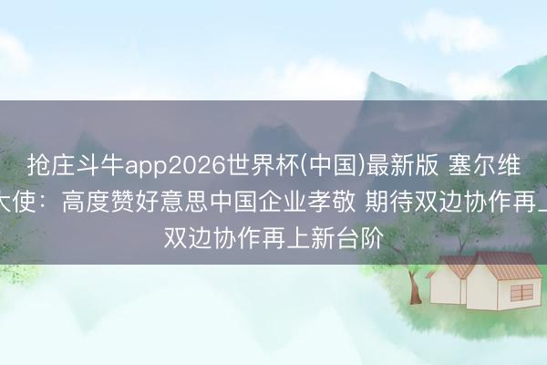 抢庄斗牛app2026世界杯(中国)最新版 塞尔维亚驻华大使：高度赞好意思中国企业孝敬 期待双边协作再上新台阶