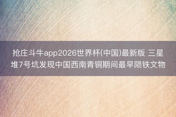抢庄斗牛app2026世界杯(中国)最新版 三星堆7号坑发现中国西南青铜期间最早陨铁文物