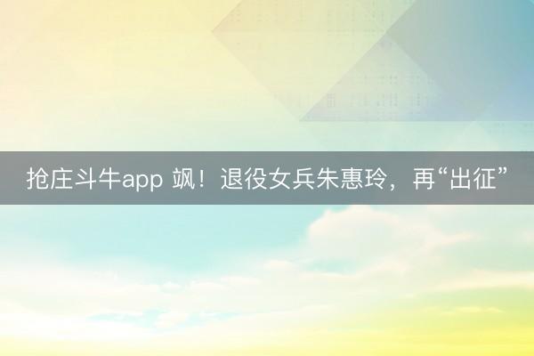 抢庄斗牛app 飒！退役女兵朱惠玲，再“出征”