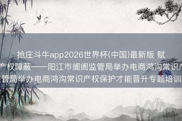 抢庄斗牛app2026世界杯(中国)最新版 赋能电商篡改发展 筑牢常识产权障蔽——阳江市阛阓监管局举办电商鸿沟常识产权保护才能晋升专题培训班