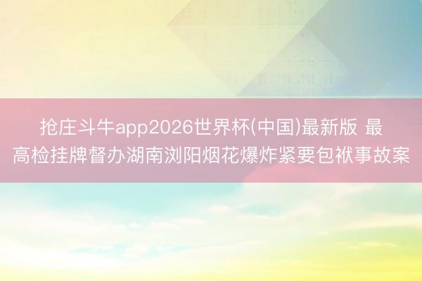 抢庄斗牛app2026世界杯(中国)最新版 最高检挂牌督办湖南浏阳烟花爆炸紧要包袱事故案