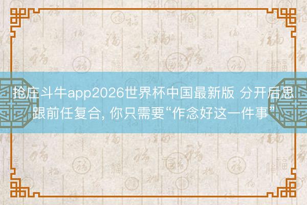 抢庄斗牛app2026世界杯中国最新版 分开后思跟前任复合, 你只需要“作念好这一件事”